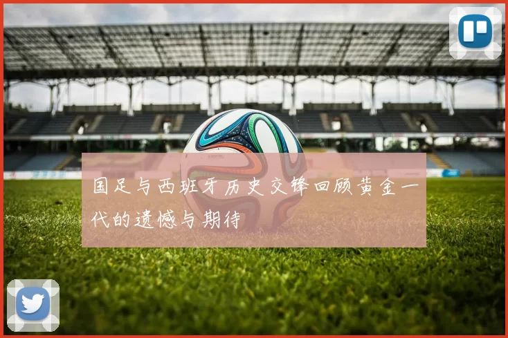 国足与西班牙历史交锋回顾黄金一代的遗憾与期待