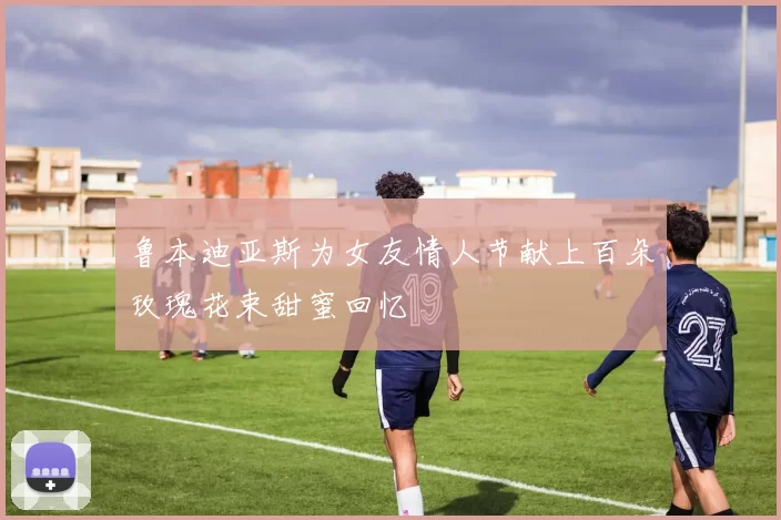 鲁本迪亚斯为女友情人节献上百朵玫瑰花束甜蜜回忆