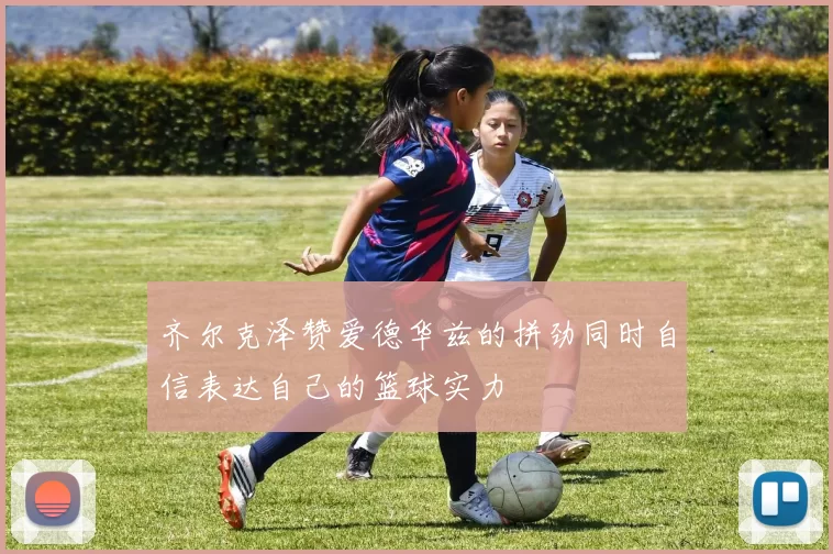 齐尔克泽赞爱德华兹的拼劲同时自信表达自己的篮球实力