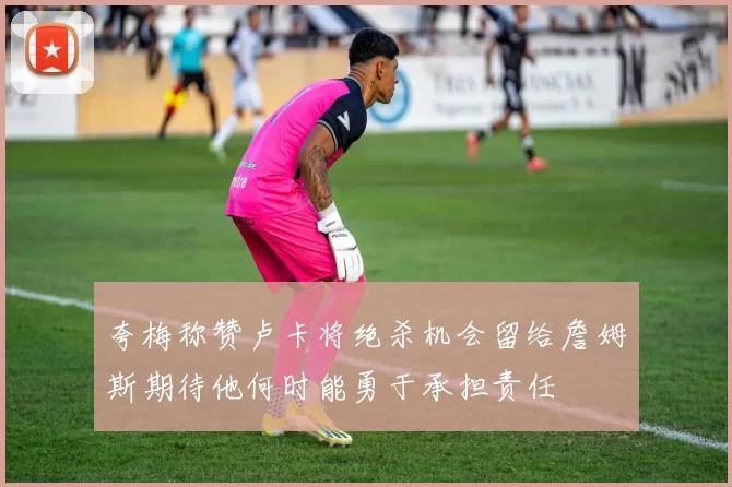 夸梅称赞卢卡将绝杀机会留给詹姆斯期待他何时能勇于承担责任