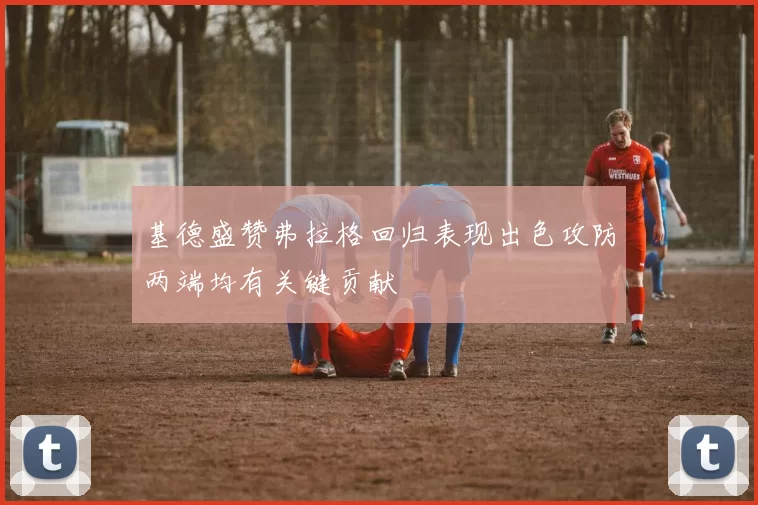 基德盛赞弗拉格回归表现出色攻防两端均有关键贡献