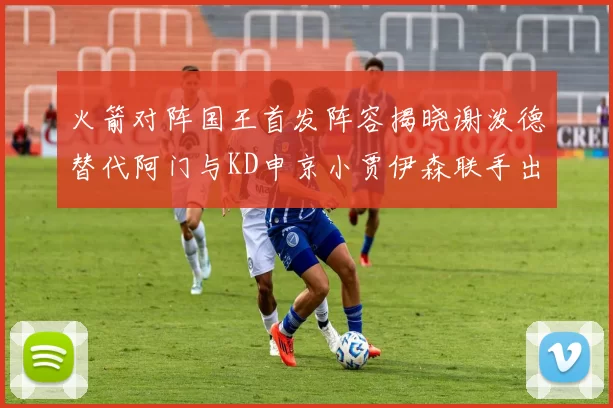火箭对阵国王首发阵容揭晓谢泼德替代阿门与KD申京小贾伊森联手出战