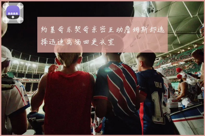 约基奇东契奇亲密互动詹姆斯却选择迅速离场回更衣室