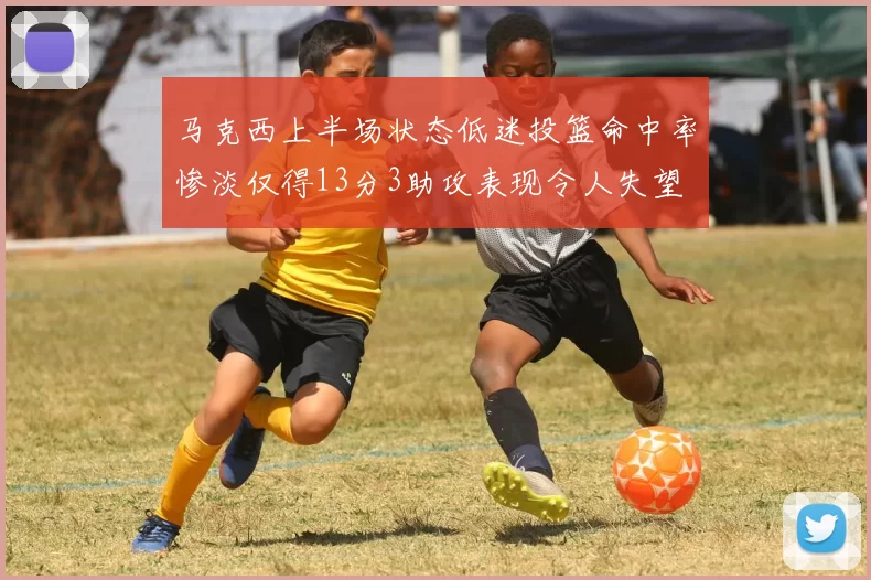 马克西上半场状态低迷投篮命中率惨淡仅得13分3助攻表现令人失望