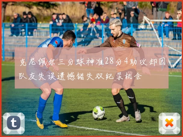 克尼佩尔三分球神准28分4助攻却因队友失误遗憾错失双纪录机会
