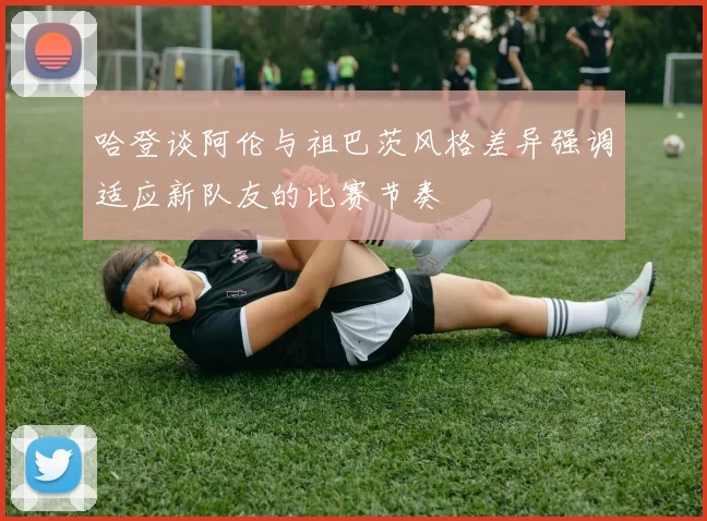 哈登谈阿伦与祖巴茨风格差异强调适应新队友的比赛节奏