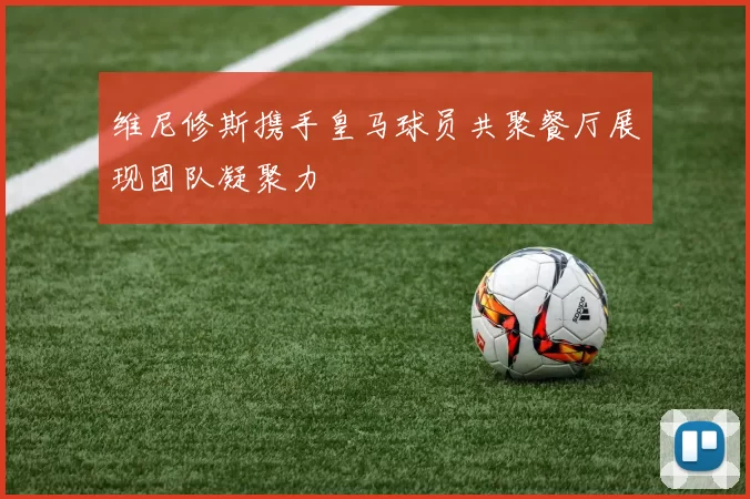 维尼修斯携手皇马球员共聚餐厅展现团队凝聚力