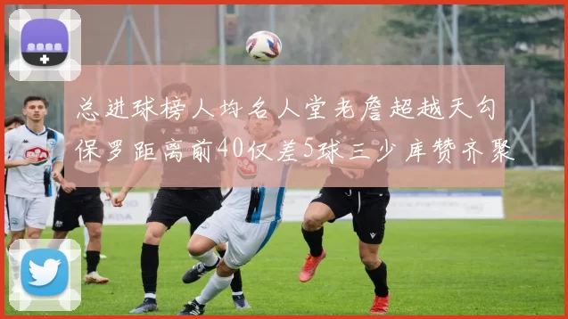 总进球榜人均名人堂老詹超越天勾保罗距离前40仅差5球三少库赞齐聚榜单