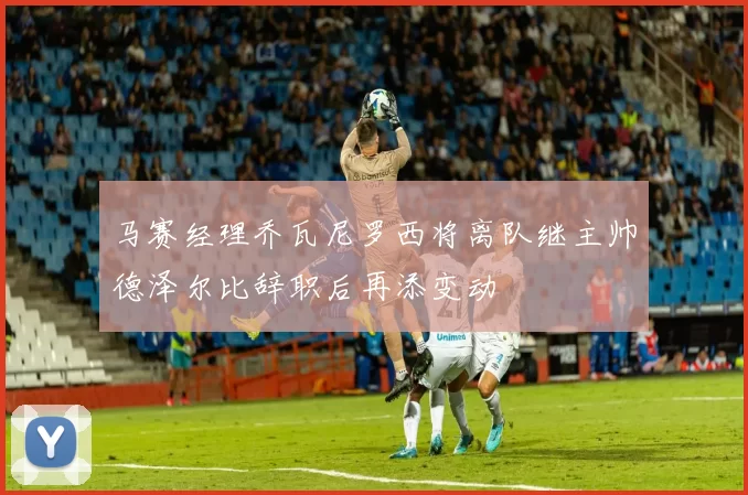马赛经理乔瓦尼罗西将离队继主帅德泽尔比辞职后再添变动