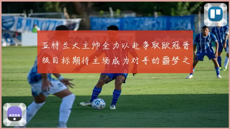 亚特兰大主帅全力以赴争取欧冠晋级目标期待主场成为对手的噩梦之地