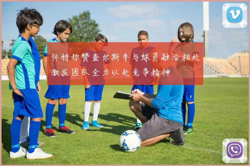 怀特称赞查尔斯李与球员融洽相处激发团队全力以赴竞争精神