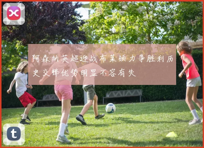 阿森纳英超迎战布莱顿力争胜利历史交锋优势明显不容有失