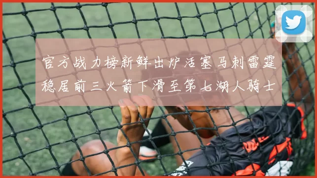 官方战力榜新鲜出炉活塞马刺雷霆稳居前三火箭下滑至第七湖人骑士表现不佳