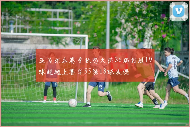 亚马尔本赛季状态火热36场打进19球超越上赛季55场18球表现