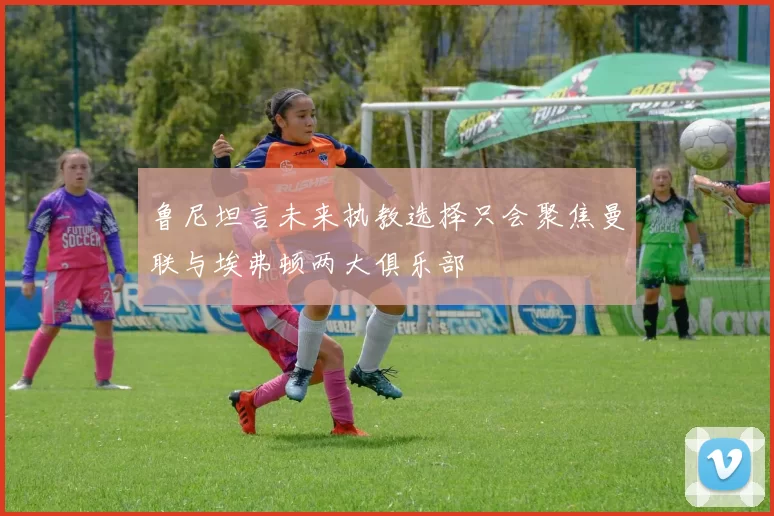 鲁尼坦言未来执教选择只会聚焦曼联与埃弗顿两大俱乐部