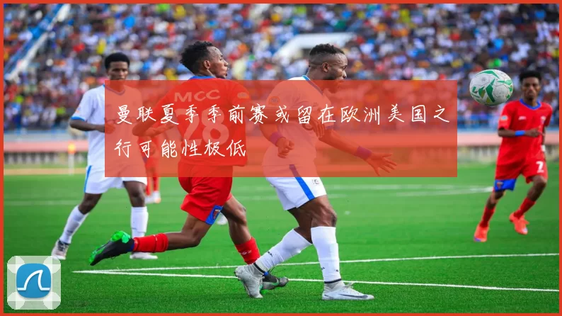 曼联夏季季前赛或留在欧洲美国之行可能性极低