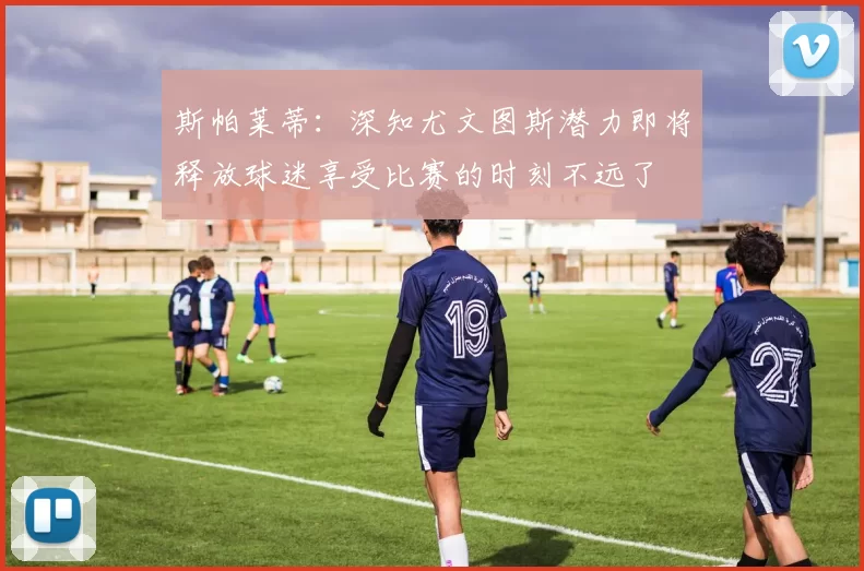 斯帕莱蒂：深知尤文图斯潜力即将释放球迷享受比赛的时刻不远了