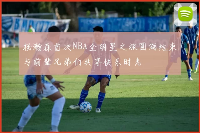 杨瀚森首次NBA全明星之旅圆满结束与前辈兄弟们共享快乐时光