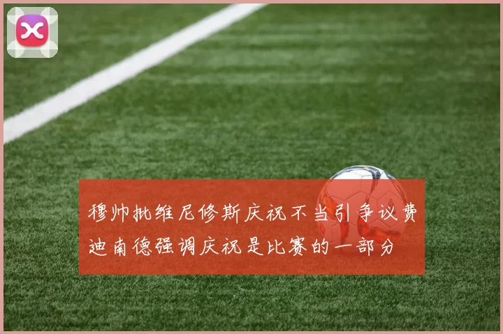 穆帅批维尼修斯庆祝不当引争议费迪南德强调庆祝是比赛的一部分