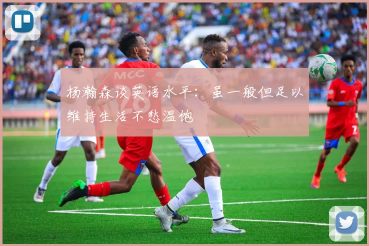 杨瀚森谈英语水平：虽一般但足以维持生活不愁温饱