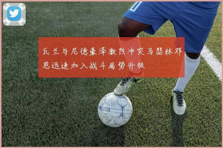 瓦兰与尼德豪泽激烈冲突马瑟林邓恩迅速加入战斗局势升级