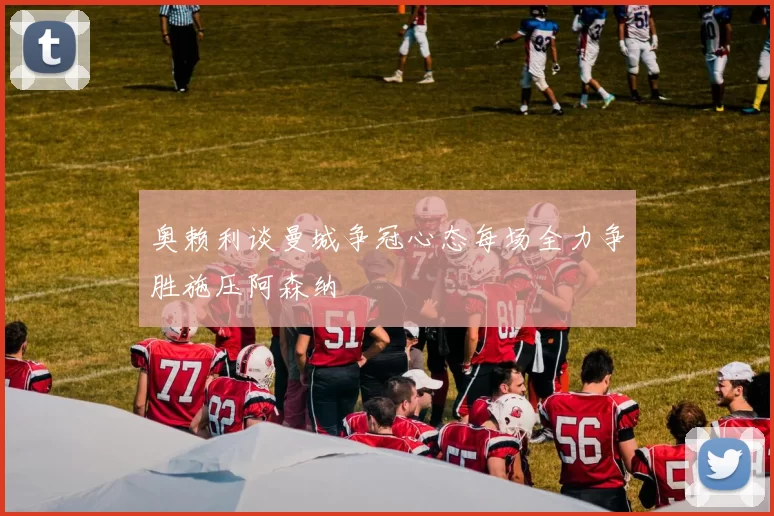奥赖利谈曼城争冠心态每场全力争胜施压阿森纳