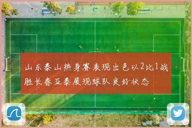 山东泰山热身赛表现出色以2比1战胜长春亚泰展现球队良好状态