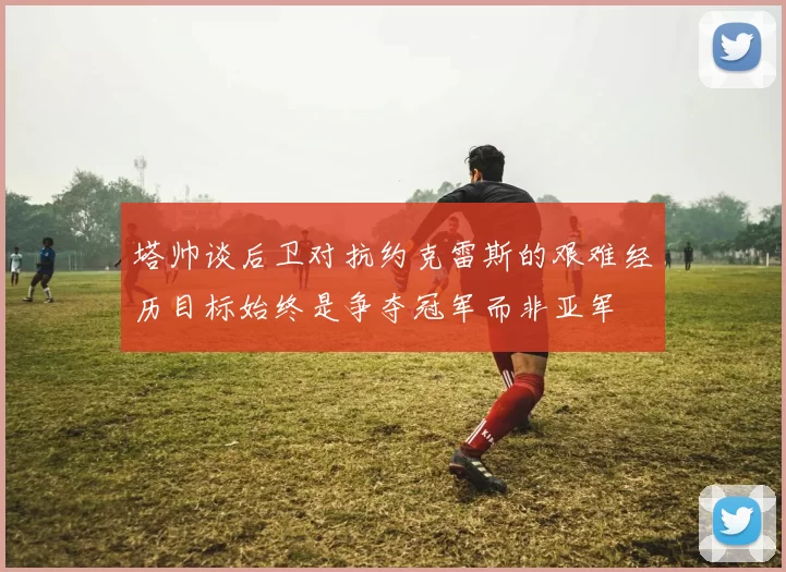 塔帅谈后卫对抗约克雷斯的艰难经历目标始终是争夺冠军而非亚军